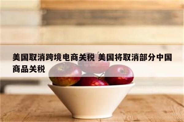 美国取消跨境电商关税 美国将取消部分中国商品关税