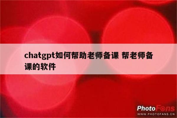 chatgpt如何帮助老师备课 帮老师备课的软件