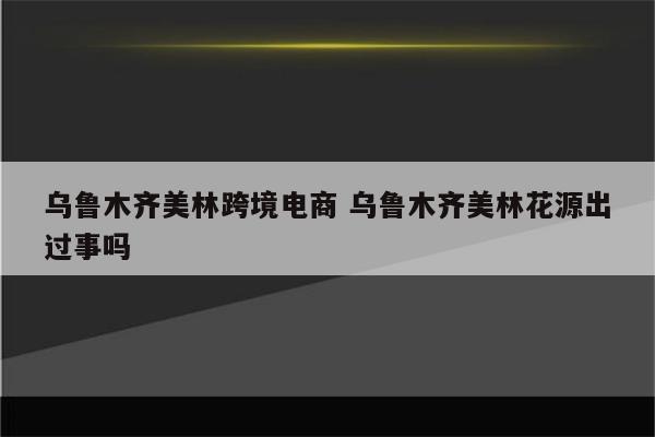 乌鲁木齐美林跨境电商 乌鲁木齐美林花源出过事吗