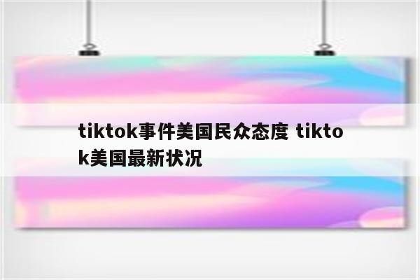 tiktok事件美国民众态度 tiktok美国最新状况