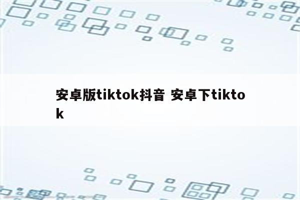 安卓版tiktok抖音 安卓下tiktok