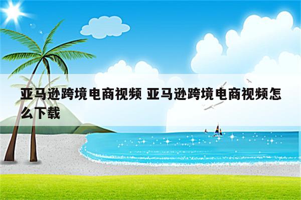 亚马逊跨境电商视频 亚马逊跨境电商视频怎么下载