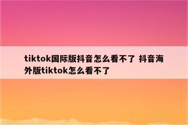tiktok国际版抖音怎么看不了 抖音海外版tiktok怎么看不了