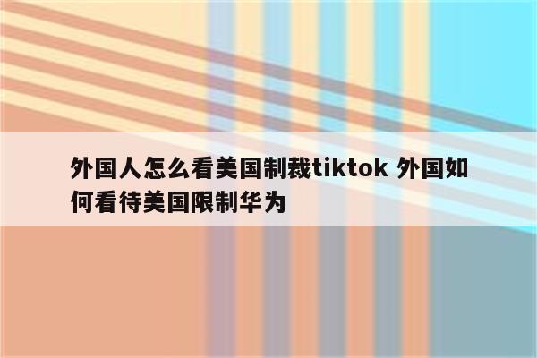 外国人怎么看美国制裁tiktok 外国如何看待美国限制华为