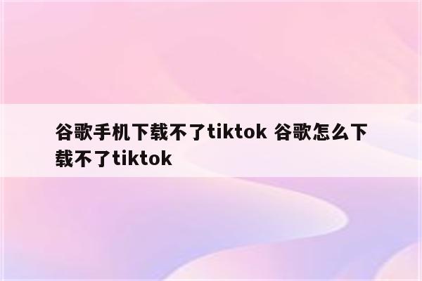谷歌手机下载不了tiktok 谷歌怎么下载不了tiktok