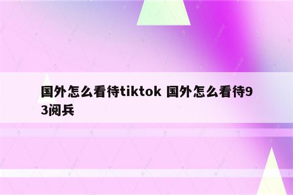 国外怎么看待tiktok 国外怎么看待93阅兵