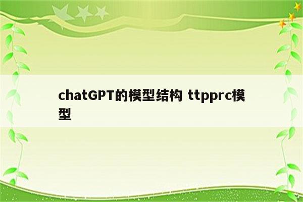 chatGPT的模型结构 ttpprc模型