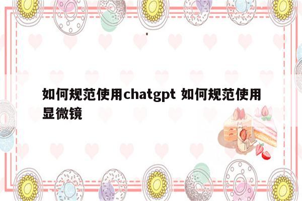 如何规范使用chatgpt 如何规范使用显微镜