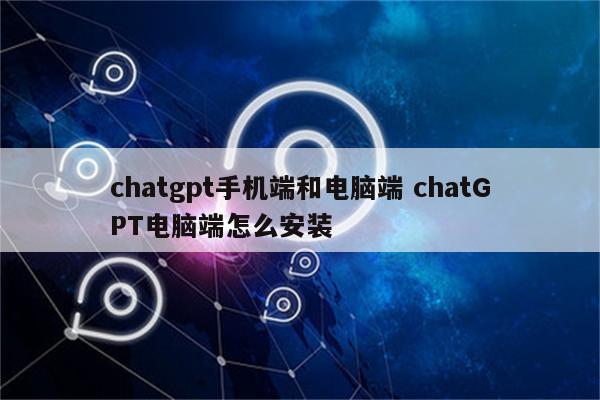 chatgpt手机端和电脑端 chatGPT电脑端怎么安装