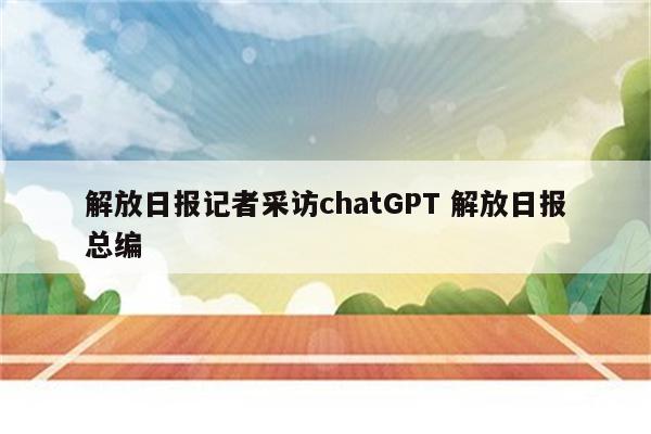 解放日报记者采访chatGPT 解放日报总编