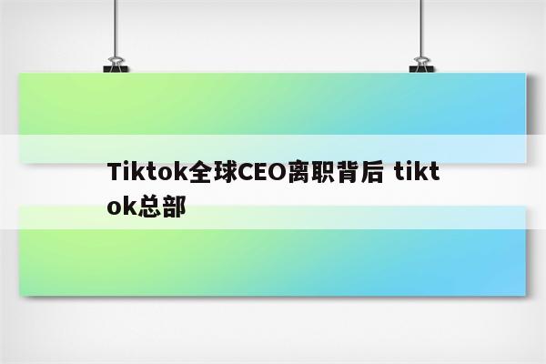 Tiktok全球CEO离职背后 tiktok总部