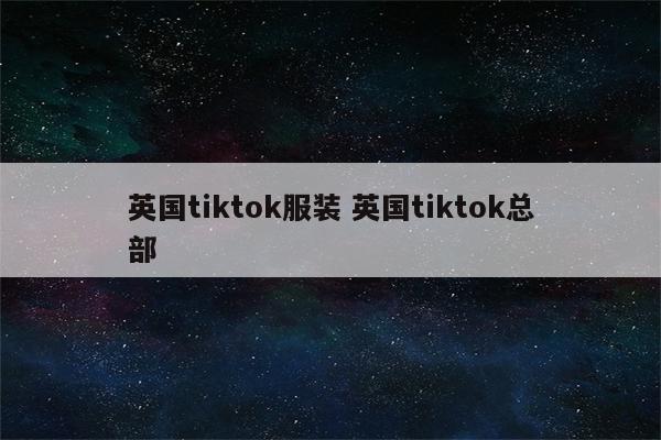 英国tiktok服装 英国tiktok总部