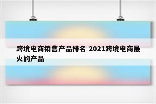 跨境电商销售产品排名 2021跨境电商最火的产品