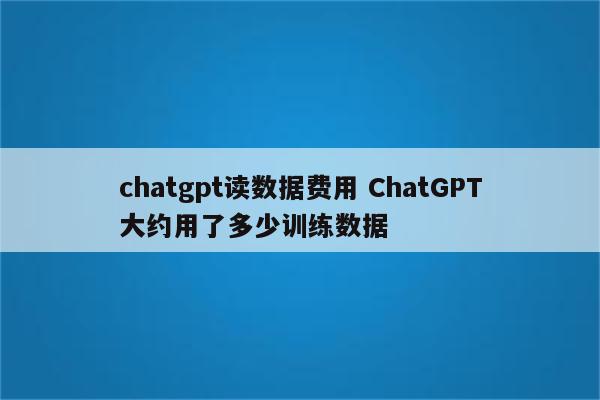 chatgpt读数据费用 ChatGPT大约用了多少训练数据
