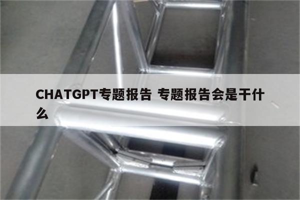 CHATGPT专题报告 专题报告会是干什么