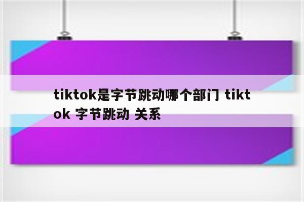 tiktok是字节跳动哪个部门 tiktok 字节跳动 关系
