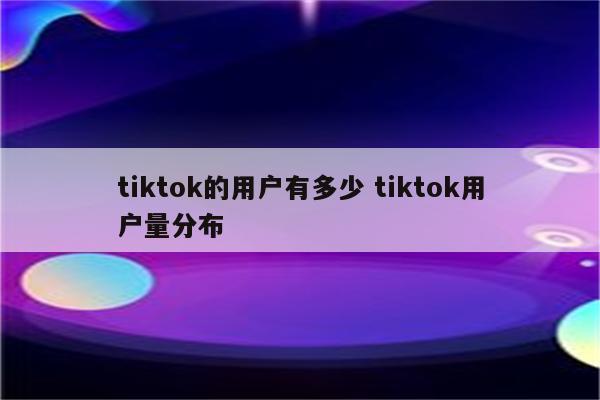 tiktok的用户有多少 tiktok用户量分布
