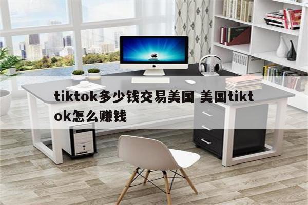 tiktok多少钱交易美国 美国tiktok怎么赚钱