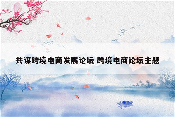 共谋跨境电商发展论坛 跨境电商论坛主题