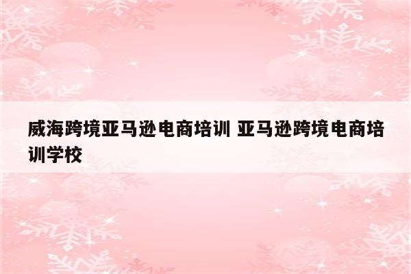 威海跨境亚马逊电商培训 亚马逊跨境电商培训学校