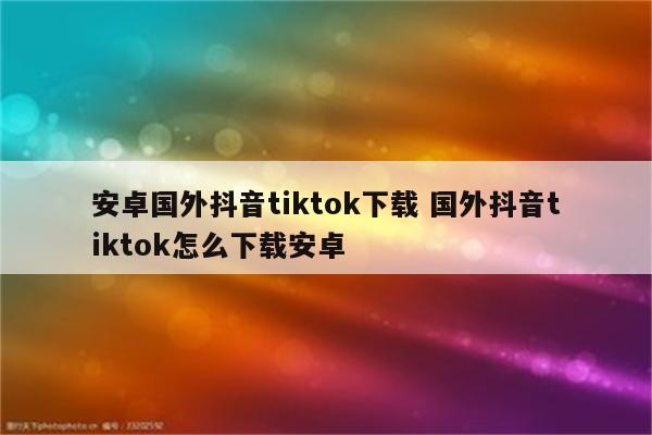 安卓国外抖音tiktok下载 国外抖音tiktok怎么下载安卓