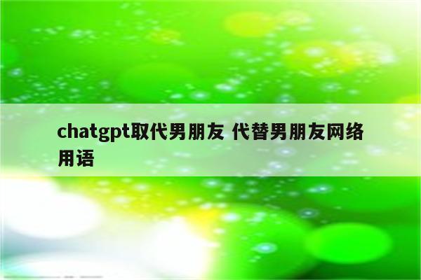 chatgpt取代男朋友 代替男朋友网络用语