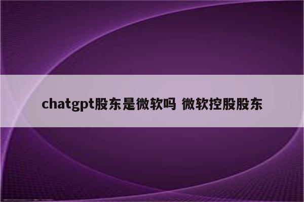 chatgpt股东是微软吗 微软控股股东