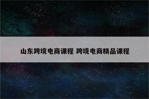 山东跨境电商课程 跨境电商精品课程