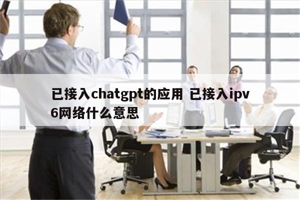 已接入chatgpt的应用 已接入ipv6网络什么意思