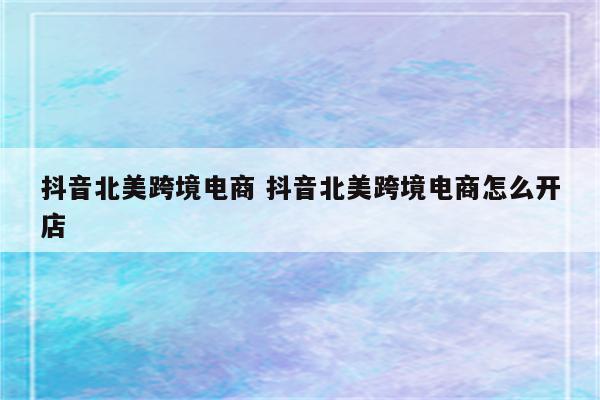 抖音北美跨境电商 抖音北美跨境电商怎么开店