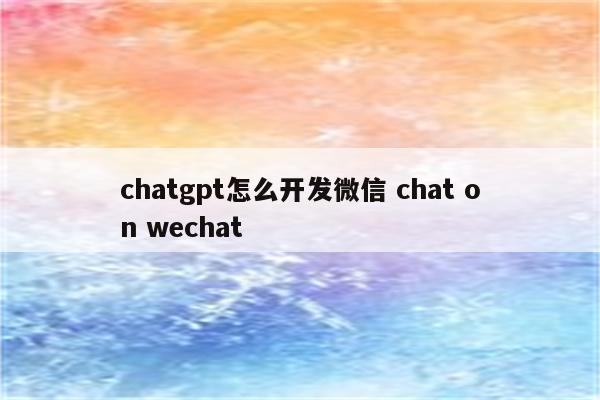 chatgpt怎么开发微信 chat on wechat