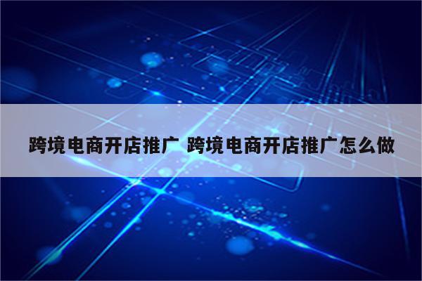 跨境电商开店推广 跨境电商开店推广怎么做