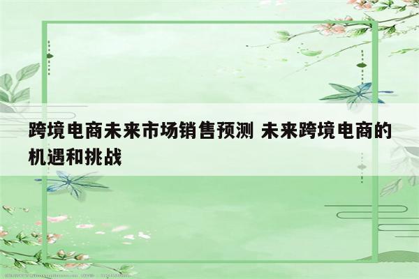 跨境电商未来市场销售预测 未来跨境电商的机遇和挑战