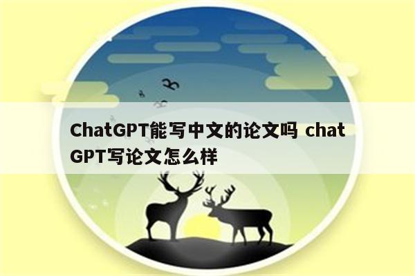 ChatGPT能写中文的论文吗 chatGPT写论文怎么样