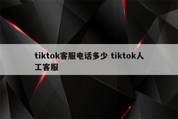 tiktok客服电话多少 tiktok人工客服