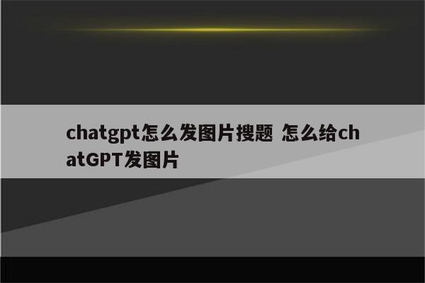 chatgpt怎么发图片搜题 怎么给chatGPT发图片