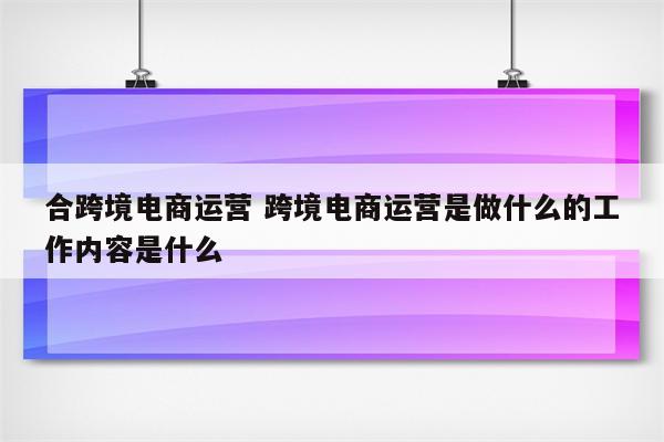 合跨境电商运营 跨境电商运营是做什么的工作内容是什么