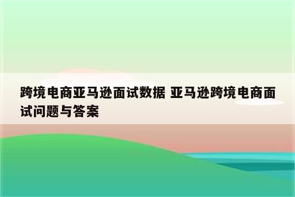 跨境电商亚马逊面试数据 亚马逊跨境电商面试问题与答案