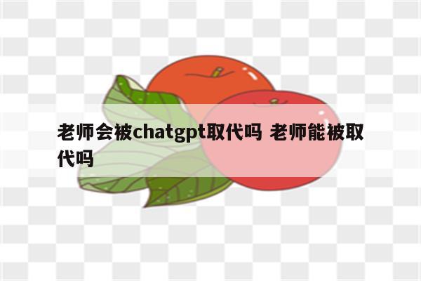 老师会被chatgpt取代吗 老师能被取代吗