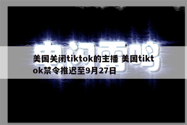 美国关闭tiktok的主播 美国tiktok禁令推迟至9月27日
