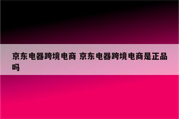 京东电器跨境电商 京东电器跨境电商是正品吗