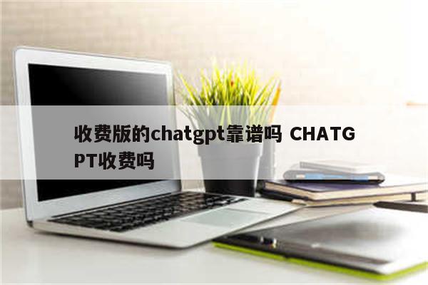 收费版的chatgpt靠谱吗 CHATGPT收费吗
