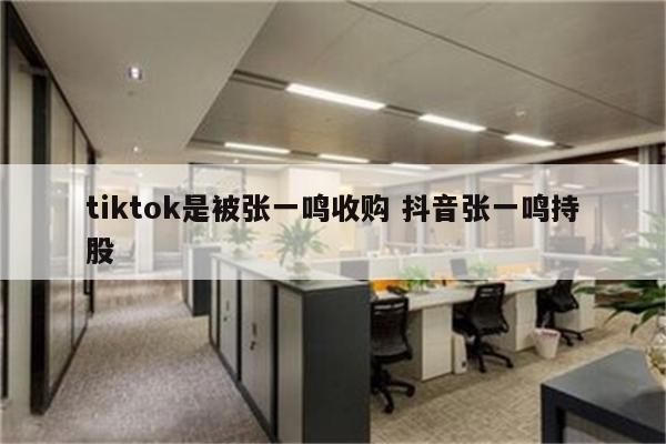 tiktok是被张一鸣收购 抖音张一鸣持股