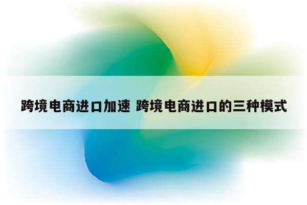 跨境电商进口加速 跨境电商进口的三种模式
