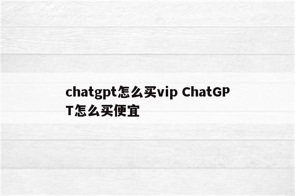 chatgpt怎么买vip ChatGPT怎么买便宜