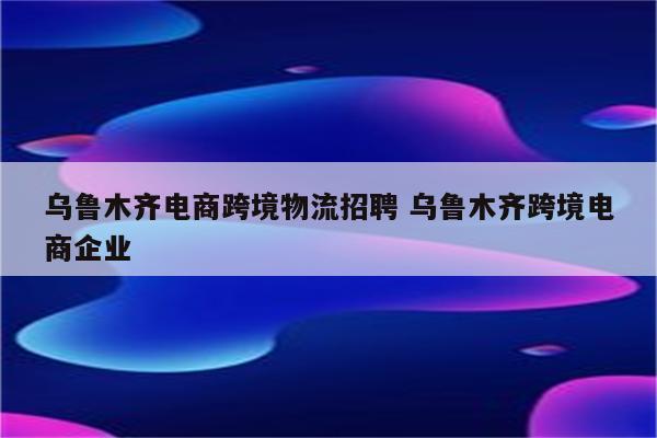 乌鲁木齐电商跨境物流招聘 乌鲁木齐跨境电商企业