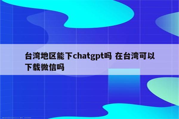 台湾地区能下chatgpt吗 在台湾可以下载微信吗