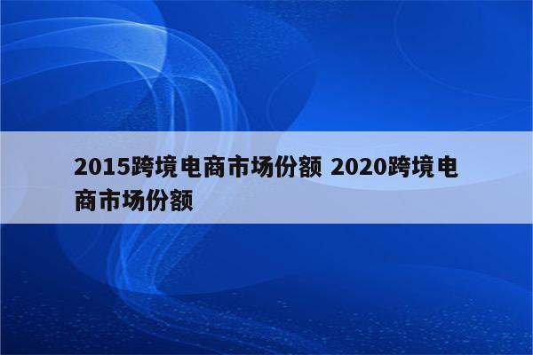 2015跨境电商市场份额 2020跨境电商市场份额