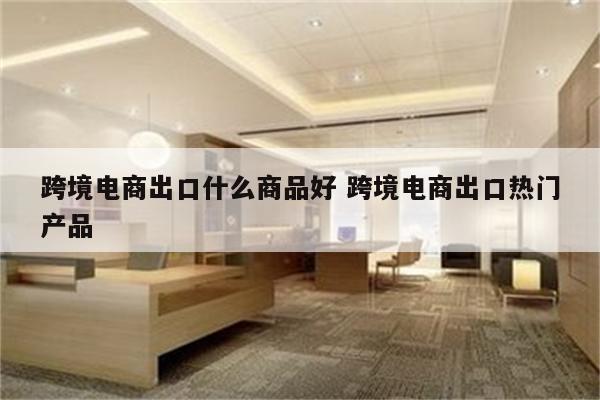 跨境电商出口什么商品好 跨境电商出口热门产品