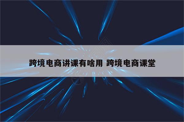 跨境电商讲课有啥用 跨境电商课堂